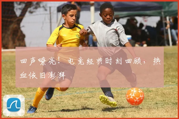 回声嘹亮!电竞经典时刻回顾,热血依旧澎湃