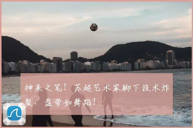 神来之笔!苏超艺术家脚下技术炸裂,盘带如舞蹈!