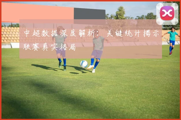 中超数据深度解析：关键统计揭示联赛真实格局