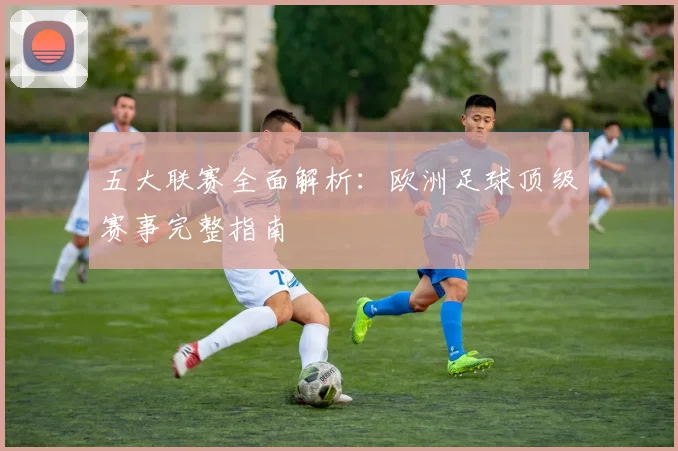 五大联赛全面解析：欧洲足球顶级赛事完整指南