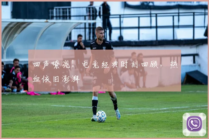 回声嘹亮!电竞经典时刻回顾,热血依旧澎湃